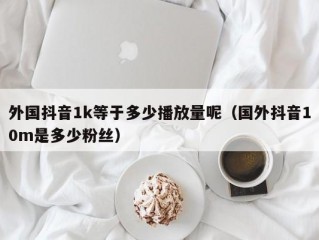 外国抖音1k等于多少播放量呢（国外抖音10m是多少粉丝）