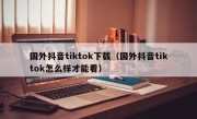 国外抖音tiktok下载（国外抖音tiktok怎么样才能看）