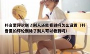 抖音里评论删了别人还能看到吗怎么设置（抖音里的评论删除了别人可以看到吗）