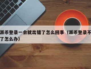 派币登录一会就出错了怎么回事（派币登录不了怎么办）