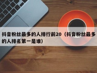 抖音粉丝最多的人排行前20（抖音粉丝最多的人排名第一是谁）