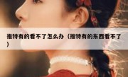 推特有的看不了怎么办（推特有的东西看不了）