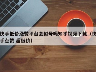 快手低价涨赞平台会封号吗知乎视频下载（快手点赞 超低价）