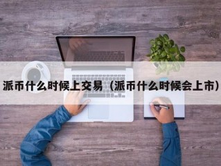 派币什么时候上交易（派币什么时候会上市）