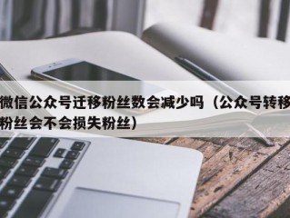 微信公众号迁移粉丝数会减少吗（公众号转移粉丝会不会损失粉丝）