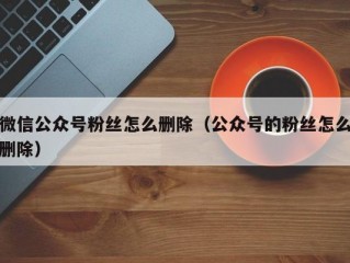 微信公众号粉丝怎么删除（公众号的粉丝怎么删除）