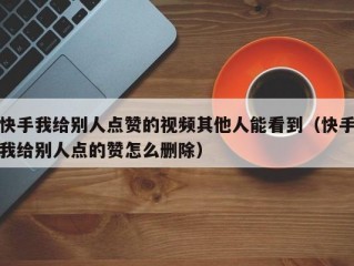 快手我给别人点赞的视频其他人能看到（快手我给别人点的赞怎么删除）