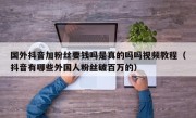 国外抖音加粉丝要钱吗是真的吗吗视频教程（抖音有哪些外国人粉丝破百万的）