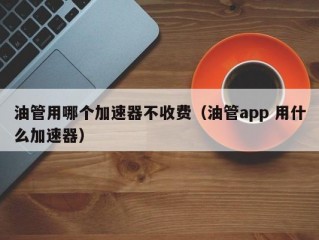 油管用哪个加速器不收费（油管app 用什么加速器）