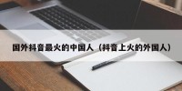 国外抖音最火的中国人（抖音上火的外国人）