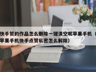 快手赞的作品怎么删除一键清空呢苹果手机（苹果手机快手点赞私密怎么解除）