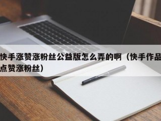 快手涨赞涨粉丝公益版怎么弄的啊（快手作品点赞涨粉丝）
