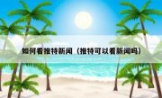 如何看推特新闻（推特可以看新闻吗）