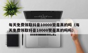 每天免费领取抖音10000赞是真的吗（每天免费领取抖音10000赞是真的吗吗）