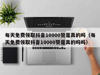 每天免费领取抖音10000赞是真的吗（每天免费领取抖音10000赞是真的吗吗）