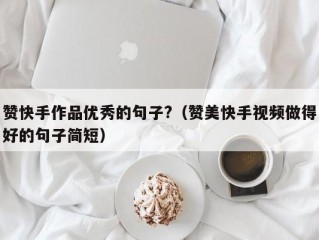 赞快手作品优秀的句子?（赞美快手视频做得好的句子简短）