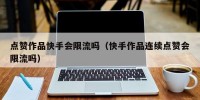 点赞作品快手会限流吗（快手作品连续点赞会限流吗）