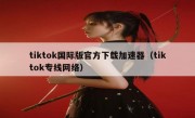 tiktok国际版官方下载加速器（tiktok专线网络）