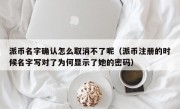 派币名字确认怎么取消不了呢（派币注册的时候名字写对了为何显示了她的密码）