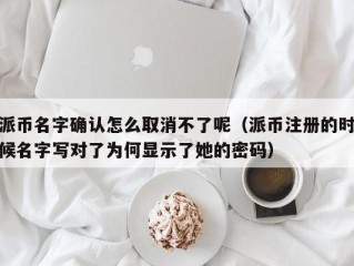 派币名字确认怎么取消不了呢（派币注册的时候名字写对了为何显示了她的密码）