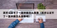 派币认证不了一直转圈怎么回事（派币认证不了一直转圈怎么回事呀）