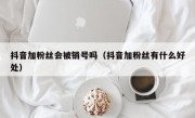 抖音加粉丝会被销号吗（抖音加粉丝有什么好处）