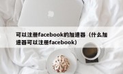可以注册facebook的加速器（什么加速器可以注册facebook）