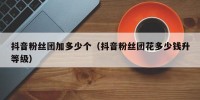 抖音粉丝团加多少个（抖音粉丝团花多少钱升等级）