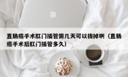 直肠癌手术肛门插管需几天可以拔掉啊（直肠癌手术后肛门插管多久）