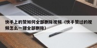 快手上的赞如何全部删除视频（快手赞过的视频怎么一键全部删除）
