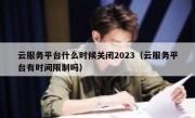 云服务平台什么时候关闭2023（云服务平台有时间限制吗）