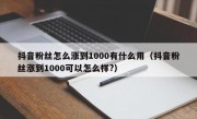 抖音粉丝怎么涨到1000有什么用（抖音粉丝涨到1000可以怎么样?）