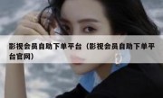 影视会员自助下单平台（影视会员自助下单平台官网）