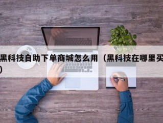 黑科技自助下单商城怎么用（黑科技在哪里买）