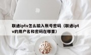 联通iptv怎么输入账号密码（联通iptv的用户名和密码在哪里）