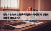 国外抖音加粉丝要钱吗是真的吗吗视频（外国抖音要加速器吗）