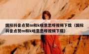 国际抖音点赞m和k啥意思呀视频下载（国际抖音点赞m和k啥意思呀视频下载）