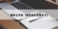 派币上不去（派币怎么还登不上）