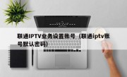 联通IPTV业务设置账号（联通iptv账号默认密码）