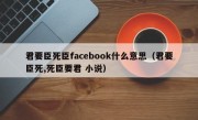君要臣死臣facebook什么意思（君要臣死,死臣要君 小说）