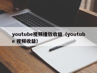 youtube视频播放收益（youtube 视频收益）