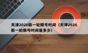 天津2026新一轮限号时间（天津2026新一轮限号时间是多少）