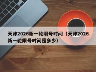 天津2026新一轮限号时间（天津2026新一轮限号时间是多少）