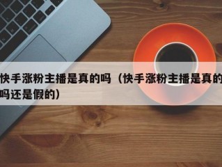快手涨粉主播是真的吗（快手涨粉主播是真的吗还是假的）