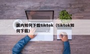 国内如何下载tiktok（tiktok如何下载）