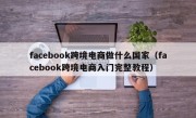 facebook跨境电商做什么国家（facebook跨境电商入门完整教程）