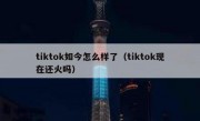 tiktok如今怎么样了（tiktok现在还火吗）