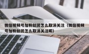 微信视频号加粉丝团怎么取消关注（微信视频号加粉丝团怎么取消关注呢）