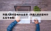 外国人的抖音叫什么名字（外国人的抖音叫什么名字来着）