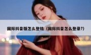 国际抖音版怎么登陆（国际抖音怎么登录?）